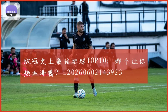 欧冠史上最佳进球TOP10：哪个让你热血沸腾？_20260602143923