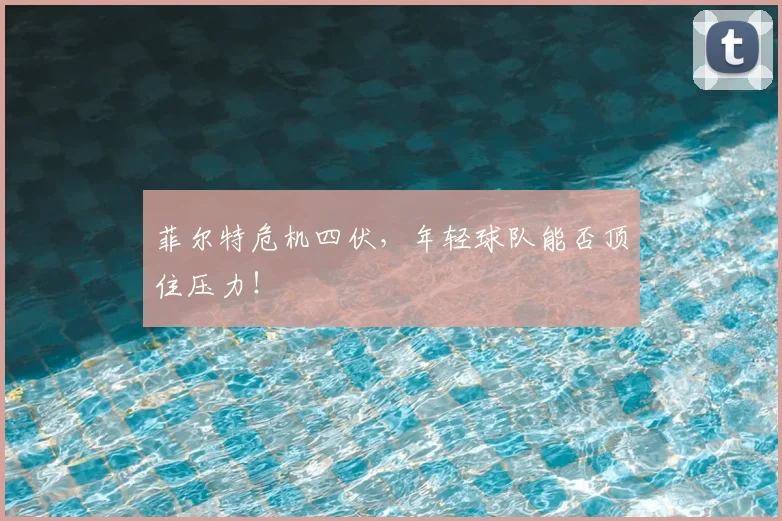 菲尔特危机四伏,年轻球队能否顶住压力!