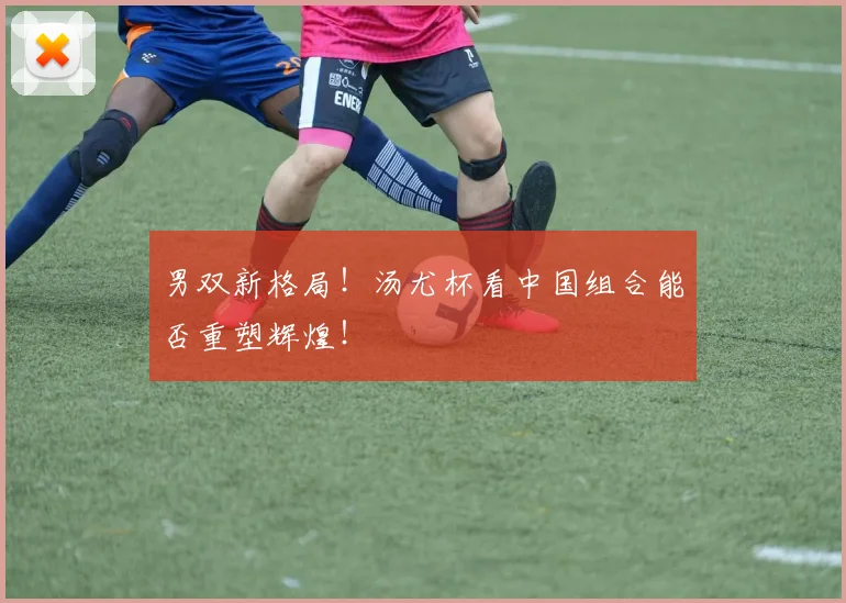 男双新格局！汤尤杯看中国组合能否重塑辉煌！