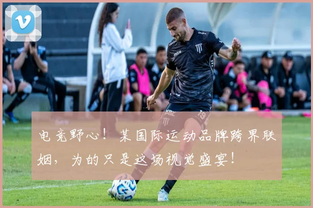 电竞野心！某国际运动品牌跨界联姻，为的只是这场视觉盛宴！