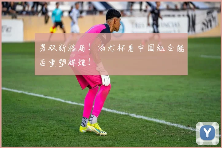 男双新格局！汤尤杯看中国组合能否重塑辉煌！