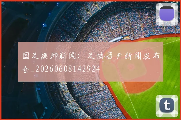 国足换帅新闻：足协召开新闻发布会_20260608142924