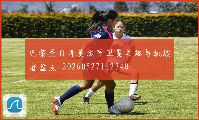 巴黎圣日耳曼法甲卫冕之路与挑战者盘点_20260527112340