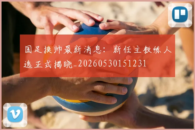 国足换帅最新消息：新任主教练人选正式揭晓_20260530151231