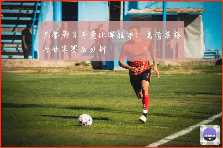 巴黎圣日耳曼比赛精华:高清集锦与独家赛后分析