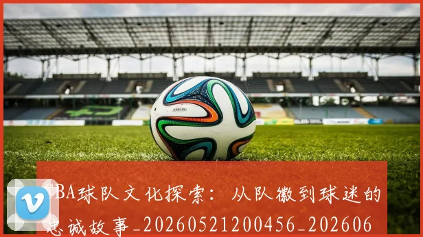 CBA球队文化探索:从队徽到球迷的忠诚故事_20260521200456_20260606165258