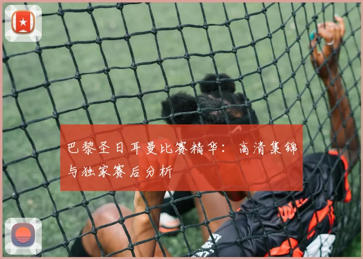 巴黎圣日耳曼比赛精华:高清集锦与独家赛后分析