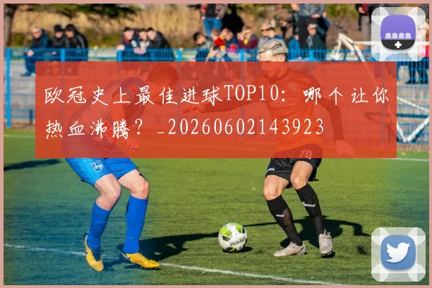 欧冠史上最佳进球TOP10：哪个让你热血沸腾？_20260602143923